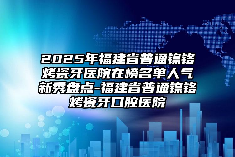 2025年福建省普通镍铬烤瓷牙医院在榜名单人气新秀盘点-福建省普通镍铬烤瓷牙口腔医院