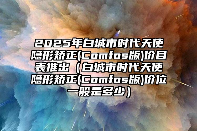 2025年白城市时代天使隐形矫正(Comfos版)价目表推出（白城市时代天使隐形矫正(Comfos版)价位一般是多少）