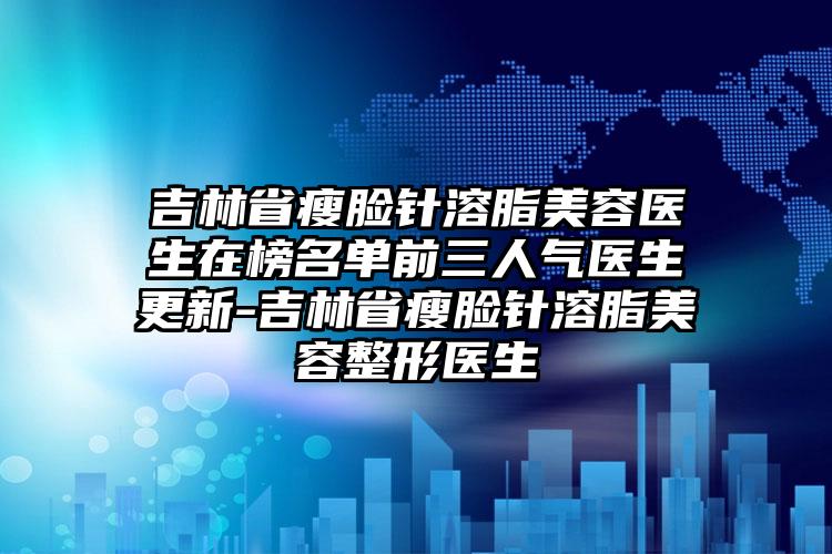 吉林省瘦脸针溶脂美容医生在榜名单前三人气医生更新-吉林省瘦脸针溶脂美容整形医生