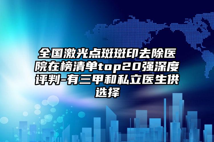 全国激光点斑斑印去除医院在榜清单top20强深度评判-有三甲和私立医生供选择