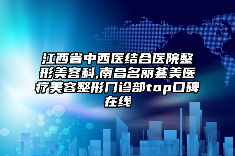 江西省中西医结合医院整形美容科,南昌名丽荟美医疗美容整形门诊部top口碑在线