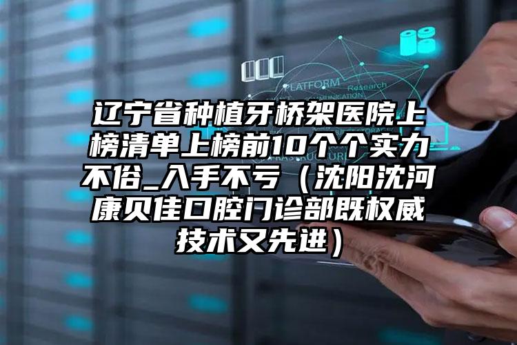 辽宁省种植牙桥架医院上榜清单上榜前10个个实力不俗_入手不亏（沈阳沈河康贝佳口腔门诊部既权威技术又先进）