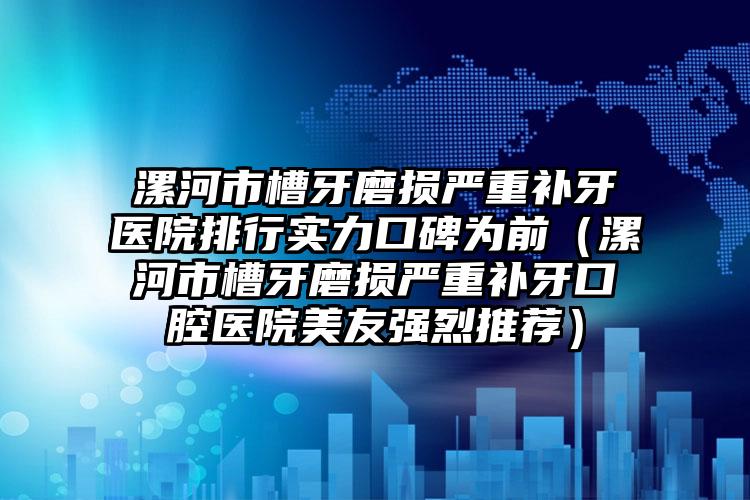 漯河市槽牙磨损严重补牙医院排行实力口碑为前（漯河市槽牙磨损严重补牙口腔医院美友强烈推荐）