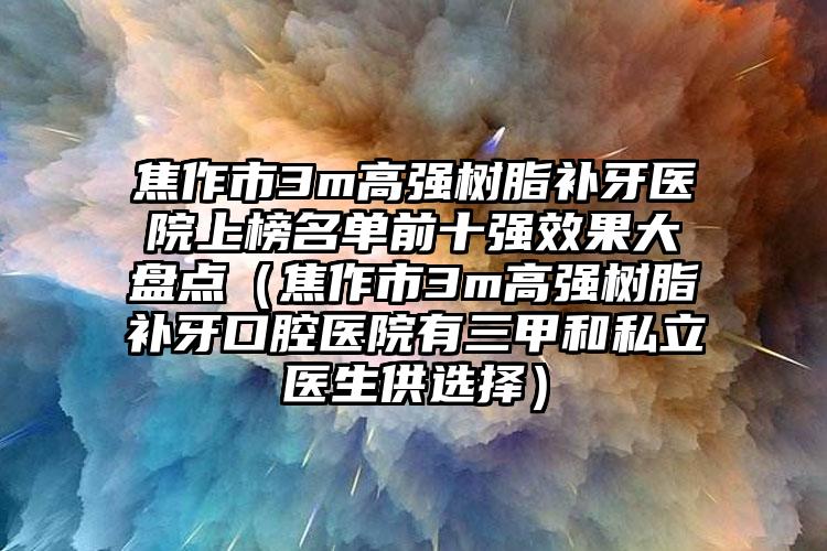 焦作市3m高强树脂补牙医院上榜名单前十强效果大盘点（焦作市3m高强树脂补牙口腔医院有三甲和私立医生供选择）