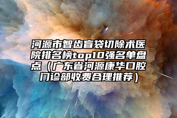 河源市智齿盲袋切除术医院排名榜top10强名单盘点（广东省河源康华口腔门诊部收费合理推荐）