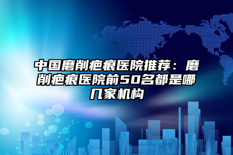 中国磨削疤痕医院推荐：磨削疤痕医院前50名都是哪几家机构