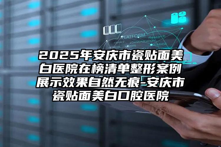 2025年安庆市瓷贴面美白医院在榜清单整形案例展示效果自然无痕-安庆市瓷贴面美白口腔医院