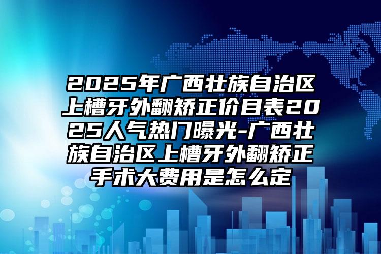 2025年广西壮族自治区上槽牙外翻矫正价目表2025人气热门曝光-广西壮族自治区上槽牙外翻矫正手术大费用是怎么定