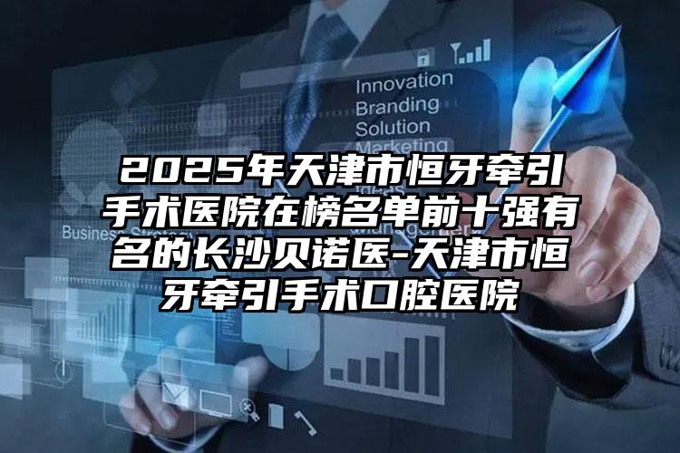 2025年天津市恒牙牵引手术医院在榜名单前十强有名的长沙贝诺医-天津市恒牙牵引手术口腔医院