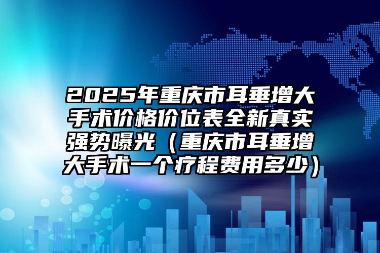 2025年重庆市耳垂增大手术价格价位表全新真实强势曝光（重庆市耳垂增大手术一个疗程费用多少）