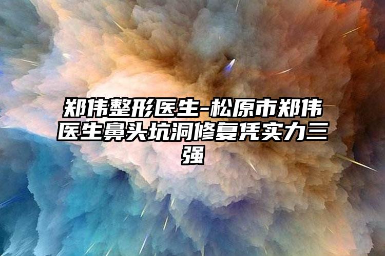 郑伟整形医生-松原市郑伟医生鼻头坑洞修复凭实力三强