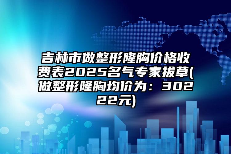 吉林市做整形隆胸价格收费表2025名气专家拔草(做整形隆胸均价为：30222元)